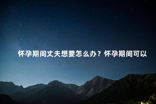 怀孕期间丈夫想要怎么办？怀孕期间可以做爱吗？