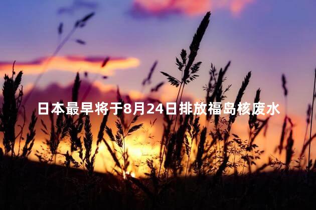 日本最早将于8月24日排放福岛核废水