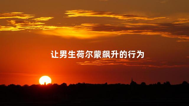 让男生荷尔蒙飙升的行为