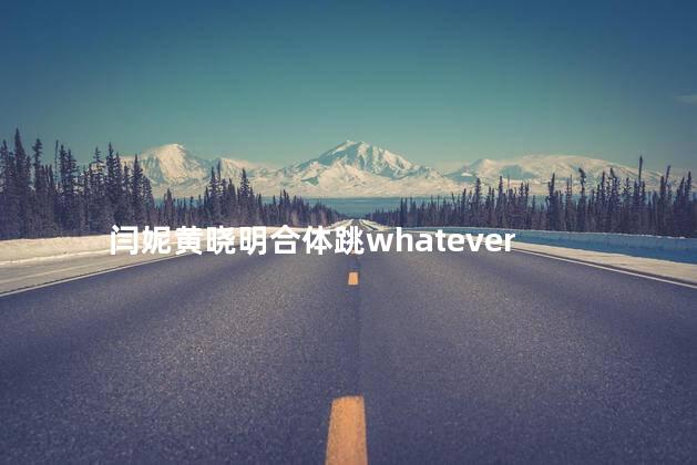 闫妮黄晓明合体跳whatever